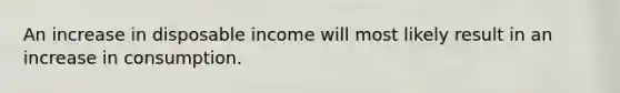 An increase in disposable income will most likely result in an increase in consumption.