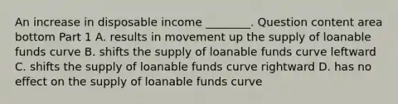 An increase in disposable income​ ________. Question content area bottom Part 1 A. results in movement up the supply of loanable funds curve B. shifts the supply of loanable funds curve leftward C. shifts the supply of loanable funds curve rightward D. has no effect on the supply of loanable funds curve