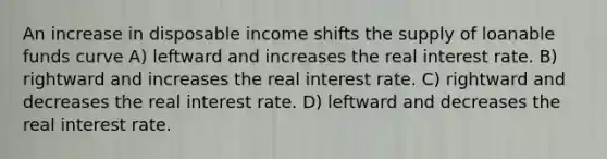 An increase in disposable income shifts the supply of loanable funds curve A) leftward and increases the real interest rate. B) rightward and increases the real interest rate. C) rightward and decreases the real interest rate. D) leftward and decreases the real interest rate.