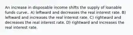 An increase in disposable income shifts the supply of loanable funds curve.. A) leftward and decreases the real interest rate. B) leftward and increases the real interest rate. C) rightward and decreases the real interest rate. D) rightward and increases the real interest rate.