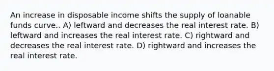 An increase in disposable income shifts the supply of loanable funds curve.. A) leftward and decreases the real interest rate. B) leftward and increases the real interest rate. C) rightward and decreases the real interest rate. D) rightward and increases the real interest rate.