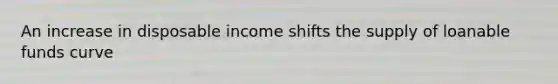 An increase in disposable income shifts the supply of loanable funds curve