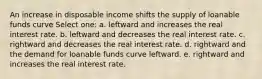 An increase in disposable income shifts the supply of loanable funds curve Select one: a. leftward and increases the real interest rate. b. leftward and decreases the real interest rate. c. rightward and decreases the real interest rate. d. rightward and the demand for loanable funds curve leftward. e. rightward and increases the real interest rate.