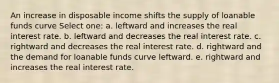 An increase in disposable income shifts the supply of loanable funds curve Select one: a. leftward and increases the real interest rate. b. leftward and decreases the real interest rate. c. rightward and decreases the real interest rate. d. rightward and the demand for loanable funds curve leftward. e. rightward and increases the real interest rate.