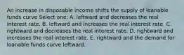 An increase in disposable income shifts the supply of loanable funds curve Select one: A. leftward and decreases the real interest rate. B. leftward and increases the real interest rate. C. rightward and decreases the real interest rate. D. rightward and increases the real interest rate. E. rightward and the demand for loanable funds curve leftward.