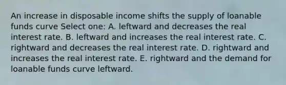 An increase in disposable income shifts the supply of loanable funds curve Select one: A. leftward and decreases the real interest rate. B. leftward and increases the real interest rate. C. rightward and decreases the real interest rate. D. rightward and increases the real interest rate. E. rightward and the demand for loanable funds curve leftward.