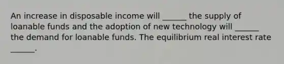 An increase in disposable income will​ ______ the supply of loanable funds and the adoption of new technology will​ ______ the demand for loanable funds. The equilibrium real interest rate​ ______.