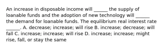 An increase in disposable income will​ ______ the supply of loanable funds and the adoption of new technology will​ ______ the demand for loanable funds. The equilibrium real interest rate​ ______. A. ​decrease; increase; will rise B. ​increase; decrease; will fall C. ​increase; increase; will rise D. ​increase; increase; might​ rise, fall, or stay the same