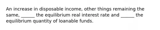 An increase in disposable​ income, other things remaining the​ same, ______ the equilibrium real interest rate and​ ______ the equilibrium quantity of loanable funds.