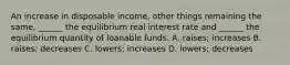 An increase in disposable​ income, other things remaining the​ same, ______ the equilibrium real interest rate and​ ______ the equilibrium quantity of loanable funds. A. ​raises; increases B. ​raises; decreases C. ​lowers; increases D. ​lowers; decreases