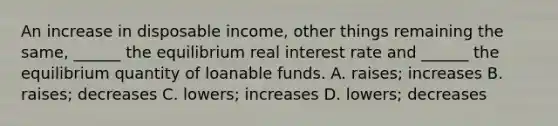 An increase in disposable​ income, other things remaining the​ same, ______ the equilibrium real interest rate and​ ______ the equilibrium quantity of loanable funds. A. ​raises; increases B. ​raises; decreases C. ​lowers; increases D. ​lowers; decreases