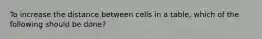 To increase the distance between cells in a table, which of the following should be done?