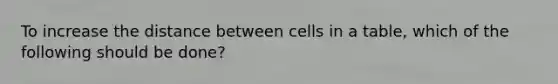 To increase the distance between cells in a table, which of the following should be done?