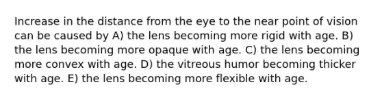 Increase in the distance from the eye to the near point of vision can be caused by A) the lens becoming more rigid with age. B) the lens becoming more opaque with age. C) the lens becoming more convex with age. D) the vitreous humor becoming thicker with age. E) the lens becoming more flexible with age.