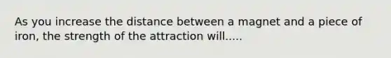 As you increase the distance between a magnet and a piece of iron, the strength of the attraction will.....