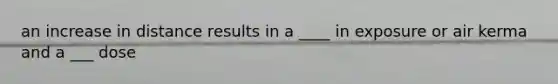an increase in distance results in a ____ in exposure or air kerma and a ___ dose