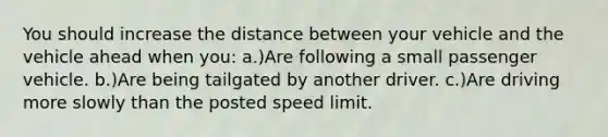 You should increase the distance between your vehicle and the vehicle ahead when you: a.)Are following a small passenger vehicle. b.)Are being tailgated by another driver. c.)Are driving more slowly than the posted speed limit.