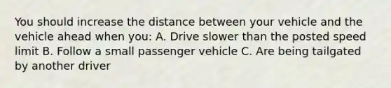 You should increase the distance between your vehicle and the vehicle ahead when you: A. Drive slower than the posted speed limit B. Follow a small passenger vehicle C. Are being tailgated by another driver