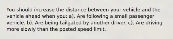 You should increase the distance between your vehicle and the vehicle ahead when you: a). Are following a small passenger vehicle. b). Are being tailgated by another driver. c). Are driving more slowly than the posted speed limit.