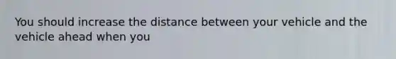 You should increase the distance between your vehicle and the vehicle ahead when you