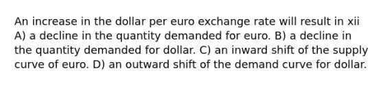 An increase in the dollar per euro exchange rate will result in xii A) a decline in the quantity demanded for euro. B) a decline in the quantity demanded for dollar. C) an inward shift of the supply curve of euro. D) an outward shift of the demand curve for dollar.