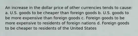 An increase in the dollar price of other currencies tends to cause: a. U.S. goods to be cheaper than foreign goods b. U.S. goods to be more expensive than foreign goods c. Foreign goods to be more expensive to residents of foreign nations d. Foreign goods to be cheaper to residents of the United States