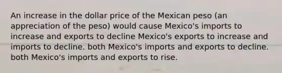 An increase in the dollar price of the Mexican peso (an appreciation of the peso) would cause Mexico's imports to increase and exports to decline Mexico's exports to increase and imports to decline. both Mexico's imports and exports to decline. both Mexico's imports and exports to rise.