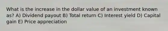 What is the increase in the dollar value of an investment known as? A) Dividend payout B) Total return C) Interest yield D) Capital gain E) Price appreciation