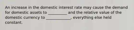 An increase in the domestic interest rate may cause the demand for domestic assets to __________ and the relative value of the domestic currency to _____________, everything else held constant.