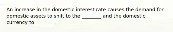 An increase in the domestic interest rate causes the demand for domestic assets to shift to the ________ and the domestic currency to ________.