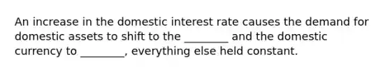 An increase in the domestic interest rate causes the demand for domestic assets to shift to the​ ________ and the domestic currency to​ ________, everything else held constant.