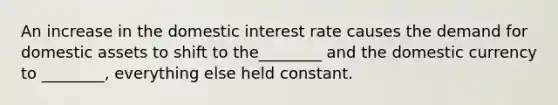 An increase in the domestic interest rate causes the demand for domestic assets to shift to the________ and the domestic currency to ________, everything else held constant.