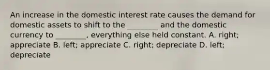 An increase in the domestic interest rate causes the demand for domestic assets to shift to the​ ________ and the domestic currency to​ ________, everything else held constant. A. ​right; appreciate B. ​left; appreciate C. ​right; depreciate D. ​left; depreciate