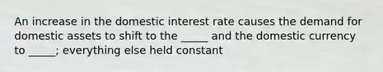 An increase in the domestic interest rate causes the demand for domestic assets to shift to the _____ and the domestic currency to _____; everything else held constant