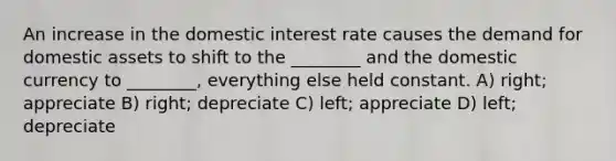 An increase in the domestic interest rate causes the demand for domestic assets to shift to the ________ and the domestic currency to ________, everything else held constant. A) right; appreciate B) right; depreciate C) left; appreciate D) left; depreciate