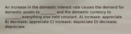 An increase in the domestic interest rate causes the demand for domestic assets to ________ and the domestic currency to ________, everything else held constant. A) increase; appreciate B) decrease; appreciate C) increase; depreciate D) decrease; depreciate