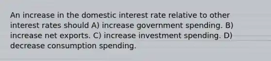 An increase in the domestic interest rate relative to other interest rates should A) increase government spending. B) increase net exports. C) increase investment spending. D) decrease consumption spending.