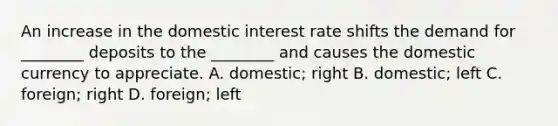 An increase in the domestic interest rate shifts the demand for ________ deposits to the ________ and causes the domestic currency to appreciate. A. domestic; right B. domestic; left C. foreign; right D. foreign; left