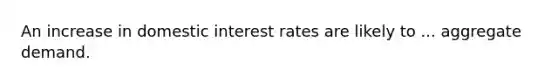 An increase in domestic interest rates are likely to ... aggregate demand.