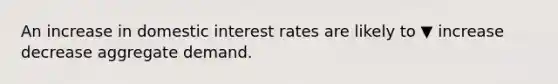 An increase in domestic interest rates are likely to ▼ increase decrease aggregate demand.