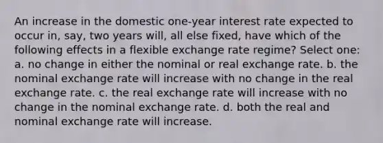 An increase in the domestic one-year interest rate expected to occur in, say, two years will, all else fixed, have which of the following effects in a flexible exchange rate regime? Select one: a. no change in either the nominal or real exchange rate. b. the nominal exchange rate will increase with no change in the real exchange rate. c. the real exchange rate will increase with no change in the nominal exchange rate. d. both the real and nominal exchange rate will increase.