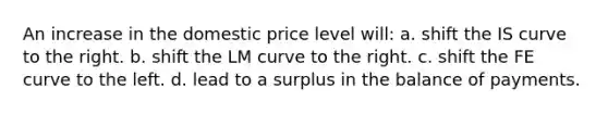 An increase in the domestic price level will: a. shift the IS curve to the right. b. shift the LM curve to the right. c. shift the FE curve to the left. d. lead to a surplus in the balance of payments.