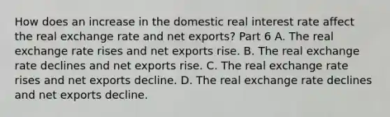 How does an increase in the domestic real interest rate affect the real exchange rate and net​ exports? Part 6 A. The real exchange rate rises and net exports rise. B. The real exchange rate declines and net exports rise. C. The real exchange rate rises and net exports decline. D. The real exchange rate declines and net exports decline.