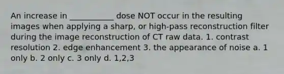 An increase in ___________ dose NOT occur in the resulting images when applying a sharp, or high-pass reconstruction filter during the image reconstruction of CT raw data. 1. contrast resolution 2. edge enhancement 3. the appearance of noise a. 1 only b. 2 only c. 3 only d. 1,2,3