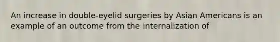 An increase in double-eyelid surgeries by Asian Americans is an example of an outcome from the internalization of