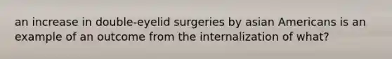 an increase in double-eyelid surgeries by asian Americans is an example of an outcome from the internalization of what?