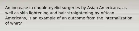 An increase in double-eyelid surgeries by Asian Americans, as well as skin lightening and hair straightening by African Americans, is an example of an outcome from the internalization of what?