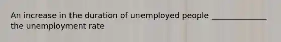 An increase in the duration of unemployed people ______________ the unemployment rate