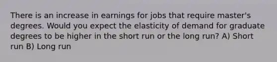 There is an increase in earnings for jobs that require master's degrees. Would you expect the elasticity of demand for graduate degrees to be higher in the short run or the long run? A) Short run B) Long run