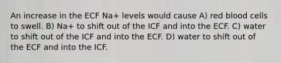 An increase in the ECF Na+ levels would cause A) red blood cells to swell. B) Na+ to shift out of the ICF and into the ECF. C) water to shift out of the ICF and into the ECF. D) water to shift out of the ECF and into the ICF.